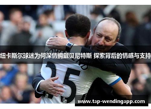 纽卡斯尔球迷为何深情拥戴贝尼特斯 探索背后的情感与支持