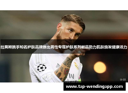 拉莫斯携手知名护肤品牌推出男性专属护肤系列新品助力肌肤焕发健康活力 拉莫斯携手知名护肤品牌推出男性专属护肤系列新品助力肌肤焕发健康活力