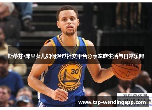 斯蒂芬·库里女儿如何通过社交平台分享家庭生活与日常乐趣 斯蒂芬·库里女儿如何通过社交平台分享家庭生活与日常乐趣