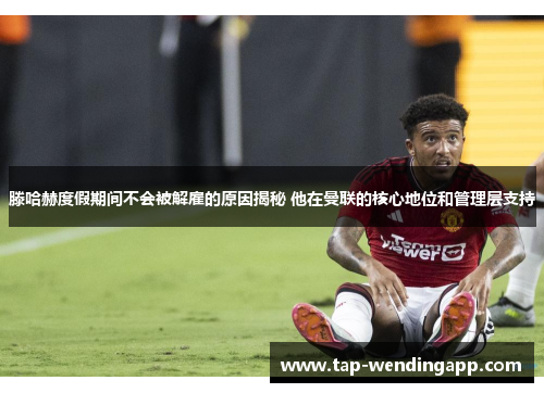 滕哈赫度假期间不会被解雇的原因揭秘 他在曼联的核心地位和管理层支持