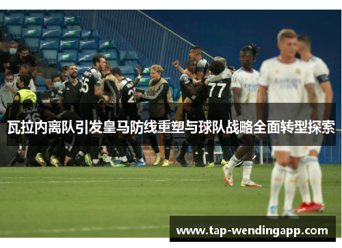 瓦拉内离队引发皇马防线重塑与球队战略全面转型探索