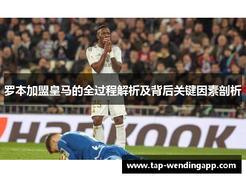 罗本加盟皇马的全过程解析及背后关键因素剖析