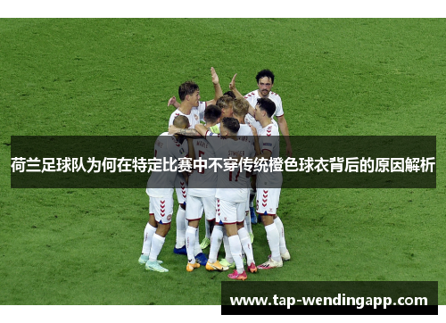 荷兰足球队为何在特定比赛中不穿传统橙色球衣背后的原因解析