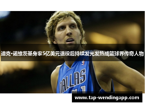 迪克·诺维茨基身家5亿美元退役后持续发光发热成篮球界传奇人物