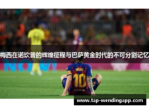梅西在诺坎普的辉煌征程与巴萨黄金时代的不可分割记忆 梅西在诺坎普的辉煌征程与巴萨黄金时代的不可分割记忆