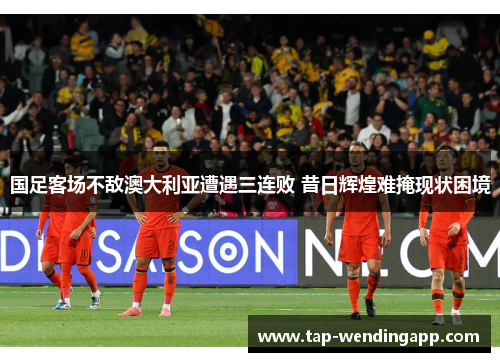 国足客场不敌澳大利亚遭遇三连败 昔日辉煌难掩现状困境 国足客场不敌澳大利亚遭遇三连败 昔日辉煌难掩现状困境