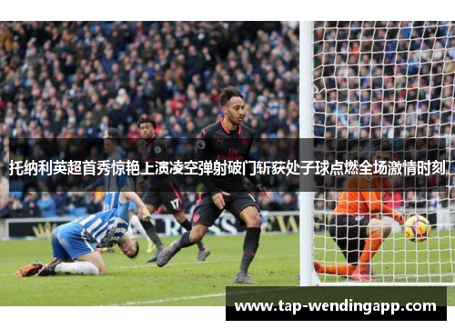 托纳利英超首秀惊艳上演凌空弹射破门斩获处子球点燃全场激情时刻
