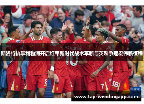 斯洛特执掌利物浦开启红军新时代战术革新与英超争冠宏伟新征程