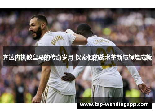 齐达内执教皇马的传奇岁月 探索他的战术革新与辉煌成就 齐达内执教皇马的传奇岁月 探索他的战术革新与辉煌成就